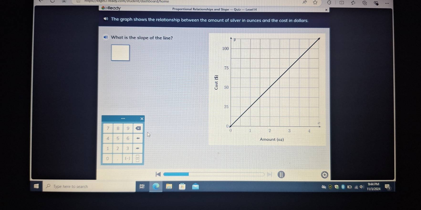 Ready Proportional Relationships and Slope — Quiz — Level H 
The graph shows the relationship between the amount of silver in ounces and the cost in dollars. 
● What is the slope of the line? 
Amount (oz) 
Type here to search 
9:44 PM 
11/3/202