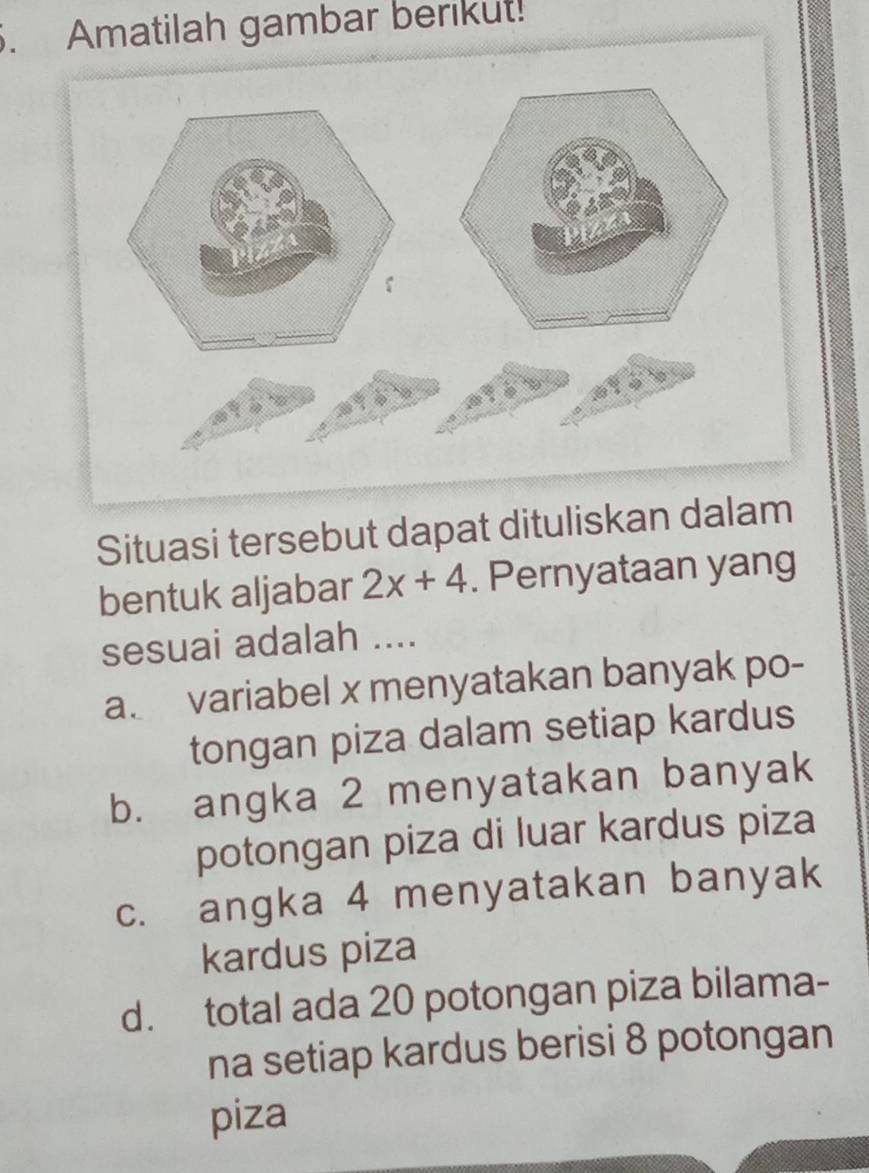 Amatilah gambar berikut!
Situasi tersebut dapat dituliskan dalam
bentuk aljabar 2x+4. Pernyataan yang
sesuai adalah ....
a variabel x menyatakan banyak po-
tongan piza dalam setiap kardus
b. angka 2 menyatakan banyak
potongan piza di luar kardus piza
c. angka 4 menyatakan banyak
kardus piza
d. total ada 20 potongan piza bilama-
na setiap kardus berisi 8 potongan
piza