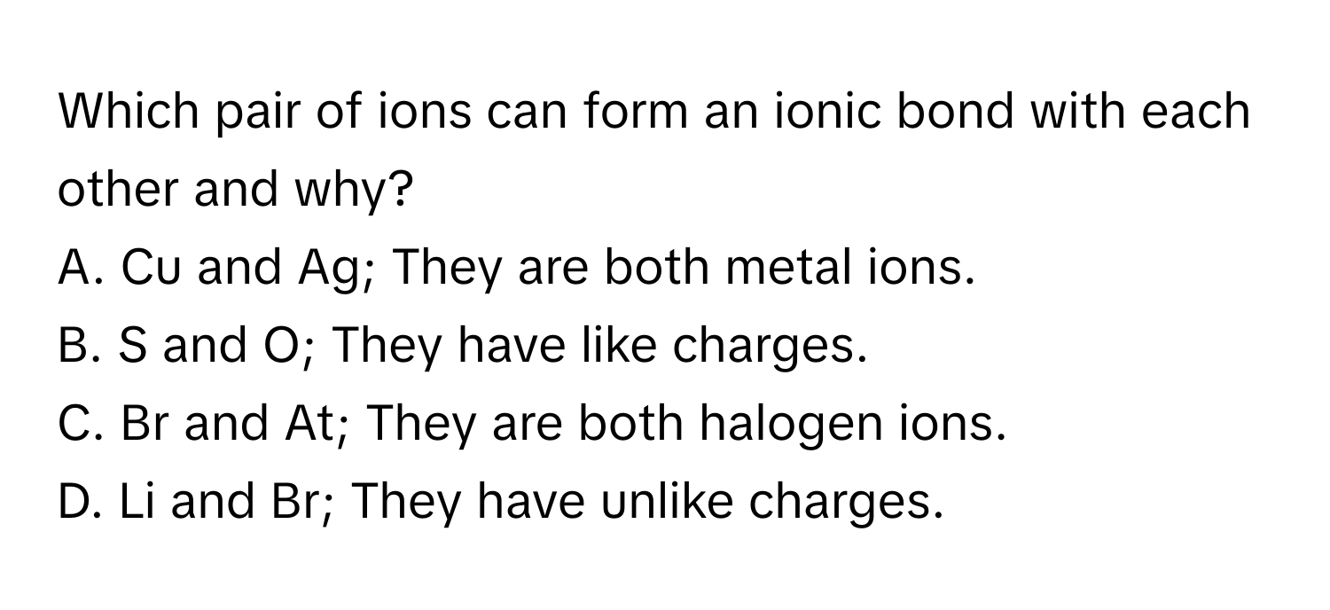 Which pair of ions can form an ionic bond with each other and why?

A. Cu and Ag; They are both metal ions.
B. S and O; They have like charges.
C. Br and At; They are both halogen ions.
D. Li and Br; They have unlike charges.