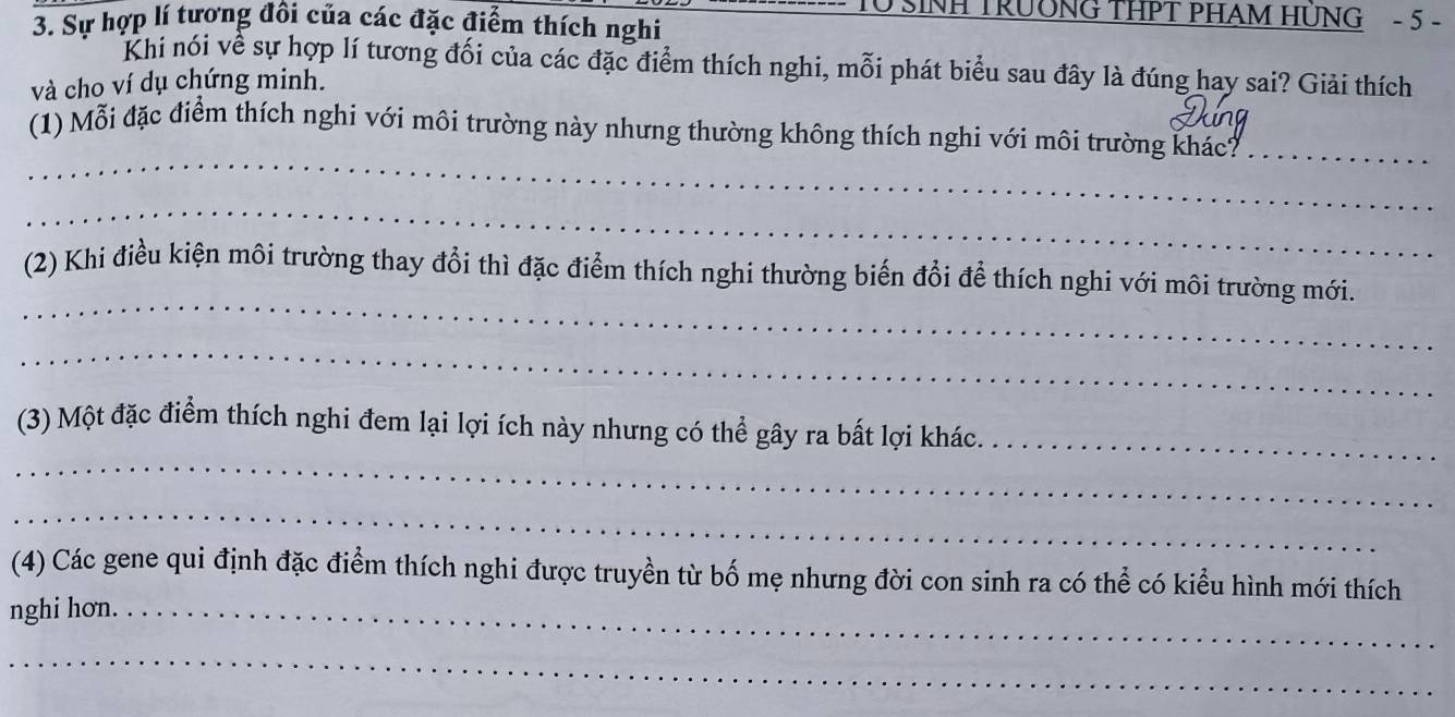 TO SINH TRUÔNG THPT PHAM HÜNG - 5 - 
3. Sự hợp lí tương đôi của các đặc điểm thích nghi 
Khi nói về sự hợp lí tương đối của các đặc điểm thích nghi, mỗi phát biểu sau đây là đúng hay sai? Giải thích 
và cho ví dụ chứng minh. 
_ 
(1) Mỗi đặc điểm thích nghi với môi trường này nhưng thường không thích nghi với môi trường khác?_ 
_ 
_ 
(2) Khi điều kiện môi trường thay đổi thì đặc điểm thích nghi thường biến đổi để thích nghi với môi trường mới. 
_ 
_ 
(3) Một đặc điểm thích nghi đem lại lợi ích này nhưng có thể gây ra bất lợi khác._ 
_ 
(4) Các gene qui định đặc điểm thích nghi được truyền từ bố mẹ nhưng đời con sinh ra có thể có kiểu hình mới thích 
nghi hơn._ 
_