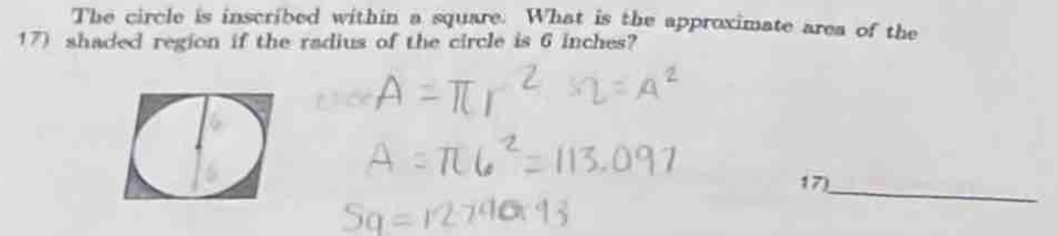 The circle is inscribed within a square. What is the approximate area of the 
17) shaded region if the radius of the circle is 6 inches? 
_ 
17)