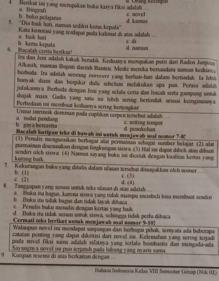 # Orang keempa
4 Berikut ini yang merupakan buku karya fiksi adalah
a. Biografí
c. novel
b. buku pelajaran d. kamus
5. “Dia baik hati, namun sedikit keras kepala”
Kata konotasi yang terdapat pada kalimat di atas adalah ,,..
a baik hati
c di
b. keras kepala d. namun
6. Bacalah cerita berikut!
Ira dan Jeni adalah kakak beradik. Keduanya merupakan putri dari Raden Junjum
Alkasih, mantan Bupati daerah Banten. Meski mereka bersaudara namun keduary
berbeda. Ira adalah scorang introvert yang berhati-hati dalam bertindak. Ia lebih
banyak diam dan berpikir dulu sebelum melakukan apa pun. Perasa adalah
julukannya. Berbeda dengan Jeni yang selalu ceria dan lincah serta gampang untuk
diajak main. Gadis yang satu ini lebih sering bertindak sesuai keinginannya.
Perbedaan ini membuat keduanya sering bertengkar
Unsur intrinsik dominan pada cuplikan cerpen tersebut adalah ....
a. sudut pandang c. setting tempat
b gaya bercerita d penokohan
Bacalah kutipan teks di bawah ini untuk menjawab soal nomor 7-8!
(1) Penulis menguraıkan berbagai alat permainan sebagai sumber belajar: (2) alat
permainan disesuaikan dengan lingkungan siswa. (3) Hal ini dapat dibeli atau dibuat
sendiri oleh siswa. (4) Namun sayang buku ini dicetak dengan kualitas kertas yang
kurang baik
7. Kekurangan buku yang ditulis dalam ulasan tersebut ditunjukkan oleh nomor
b. (1) c (3)
c. (2) d. (4)
8. Tanggapan yang sesuai untuk teks ulasan di atas adalah ...
a. Buku itu bagus, karena siswa yang tidak mampu membeli bisa membuat sendiri
b. Buku itu tidak bagus dan tidak layak dibaca
c. Penulis buku menulis dengan kertas yang baik
d. Buku itu tidak sesuai untuk siswa, schingga tidak perlu dibaca
Cermati teks berikut untuk menjawab soal nomor 9-10!
Walaupun novel ini mendapat sanjungan dari berbagai pihak, ternyata ada beberapa
catatan penting yang dapat dikritisi dari novel ini. Kelemahan yang sering terjadi
pada novel fiksi sains adalah sifatnya yang terlalu bombastis dan mengada-ada.
Sayangnya novel ini pun terjatuh pada lubang yang nyaris sama.
9 Kutipan resensi di atas berkaitan dengan ...
Bahasa Indonesia Kelas VIII Semester Genap (Nsk 02)