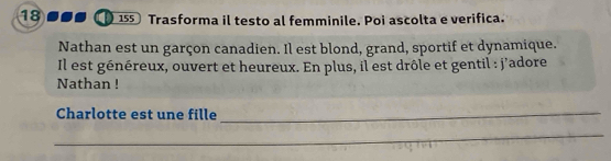 18 155 Trasforma il testo al femminile. Poi ascolta e verifica. 
Nathan est un garçon canadien. Il est blond, grand, sportif et dynamique. 
Il est généreux, ouvert et heureux. En plus, il est drôle et gentil : j'adore 
Nathan ! 
Charlotte est une fille_ 
_