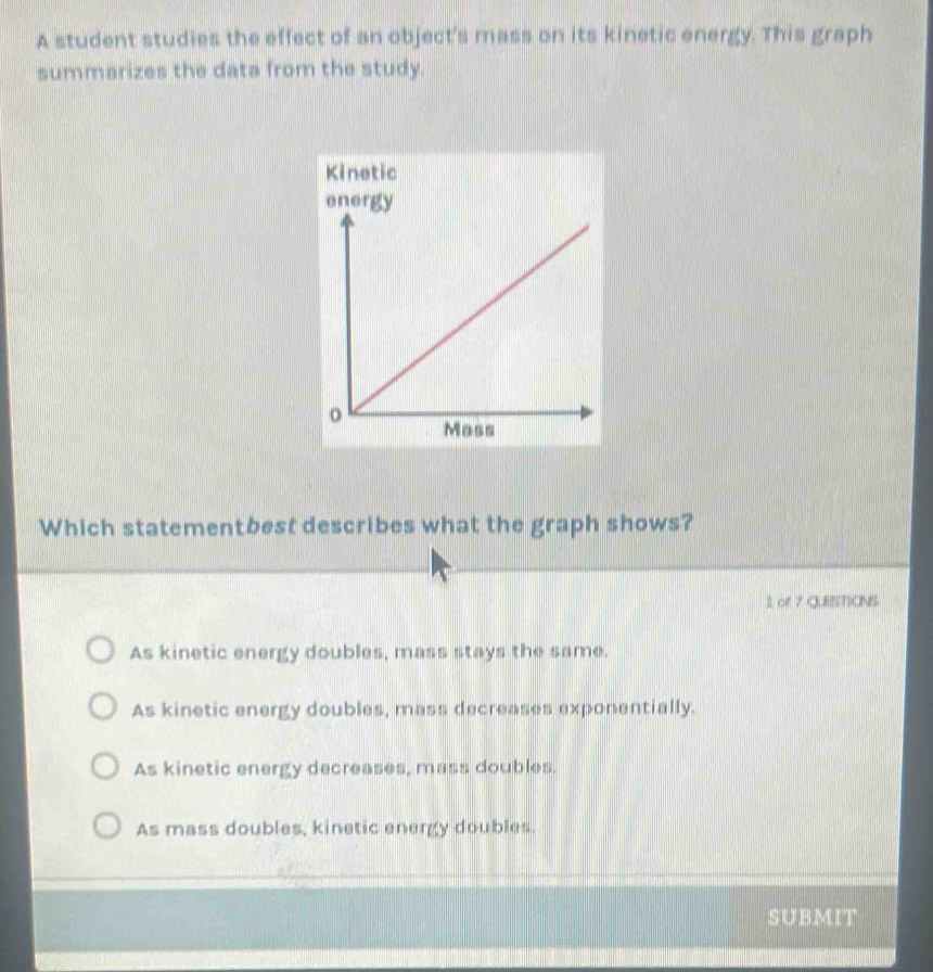 A student studies the effect of an object's mass on its kinetic energy. This graph
summarizes the data from the study.
Kinetic
Which statementbest describes what the graph shows?
2 of 7 QUESTIONS
As kinetic energy doubles, mass stays the same.
As kinetic energy doubles, mass decreases exponentially.
As kinetic energy decreases, mass doubles.
As mass doubles, kinetic energy doubles.
SUBMIT