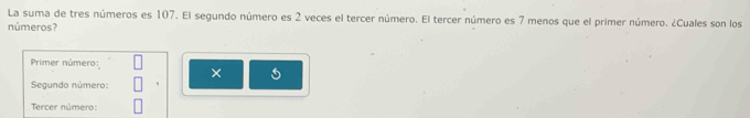 La suma de tres números es 107. El segundo número es 2 veces el tercer número. El tercer número es 7 menos que el primer número. ¿Cuales son los 
números? 
Primer número: 
× 5
Segundo número: 
Tercer número: