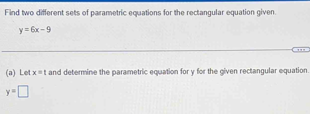 Find two different sets of parametric equations for the rectangular equation given.
y=6x-9
(a) Let x=t and determine the parametric equation for y for the given rectangular equation.
y=□