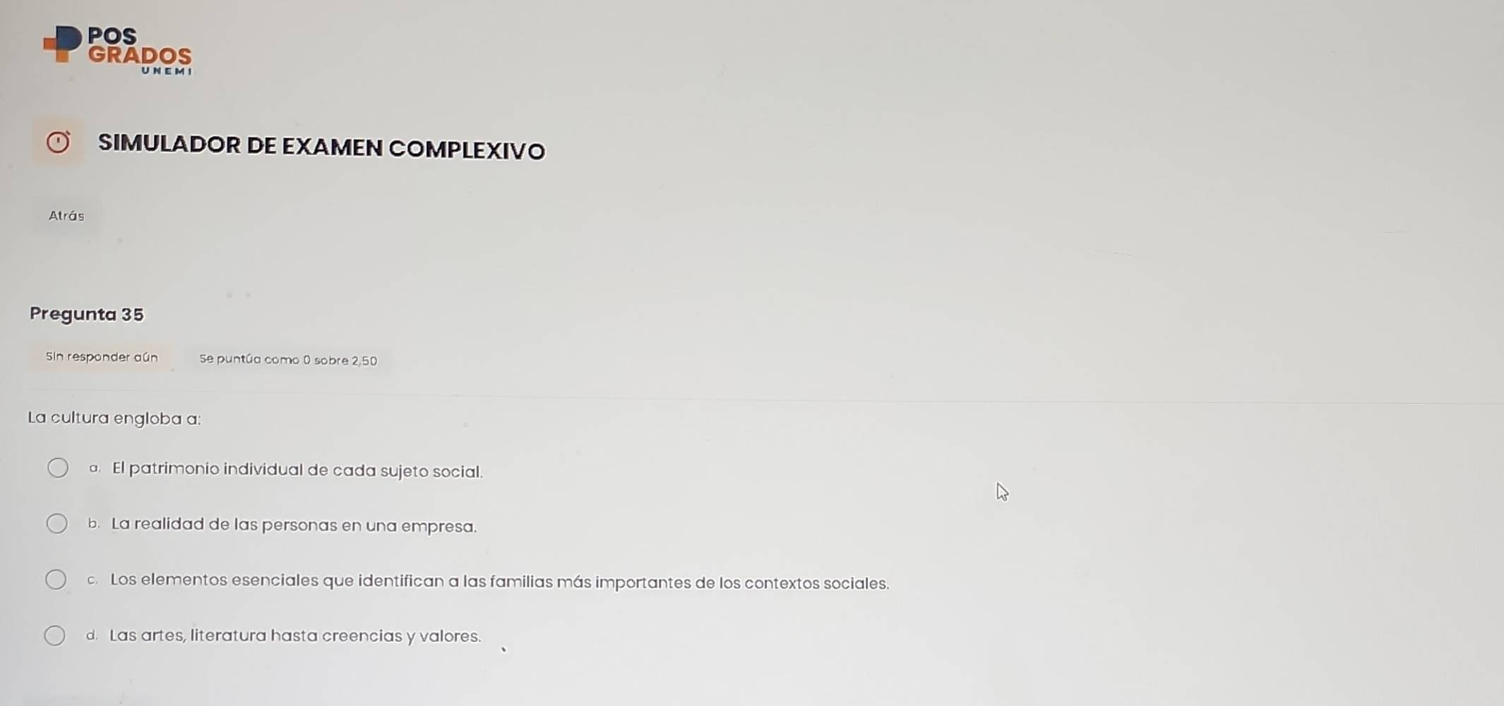 POS
GRADOS
U N E M I
SIMULADOR DE EXAMEN COMPLEXIVO
Atrás
Pregunta 35
Sin responder aún Se puntúa como 0 sobre 2,50
La cultura engloba a:
El patrimonio individual de cada sujeto social.
b. La realidad de las personas en una empresa.
c.Los elementos esenciales que identifican a las familias más importantes de los contextos sociales.
d. Las artes, literatura hasta creencias y valores.