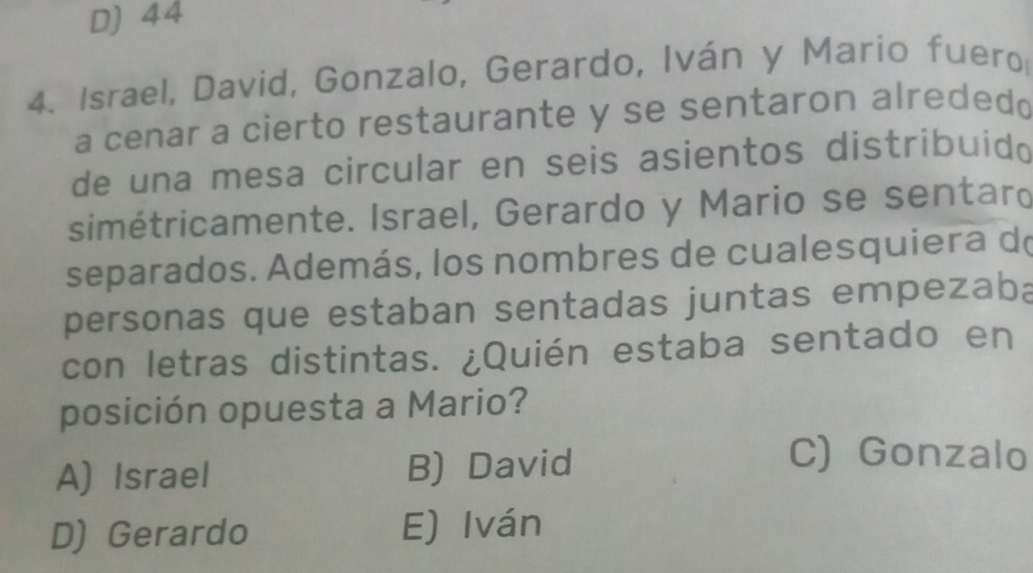 D) 44
4. Israel, David, Gonzalo, Gerardo, Iván y Mario fuero
a cenar a cierto restaurante y se sentaron alrededo
de una mesa circular en seis asientos distribuid 
simétricamente. Israel, Gerardo y Mario se sentaro
separados. Además, los nombres de cualesquiera do
personas que estaban sentadas juntas empezaba
con letras distintas. ¿Quién estaba sentado en
posición opuesta a Mario?
A) Israel B) David
C) Gonzalo
D) Gerardo E) Iván