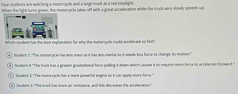 Four students are watching a motorcycle and a large truck at a red stoplight.
When the light turns green, the motorcycle takes off with a great acceleration while the truck very slowly speeds up.
Which student has the best explanation for why the motorcycle could accelerate so fast?
A) Student 1: “The motorcycle has less mass so it has less inertia so it needs less force to change its motion.”
B) Student 4: “The truck has a greater gravitational force pulling it down which causes it to require more force to accelerate forward.”
c) Student 2: “The motorcycle has a more powerful engine so it can apply more force.”
D) Student 3: “The truck has more air resistance, and this decreases the acceleration.”