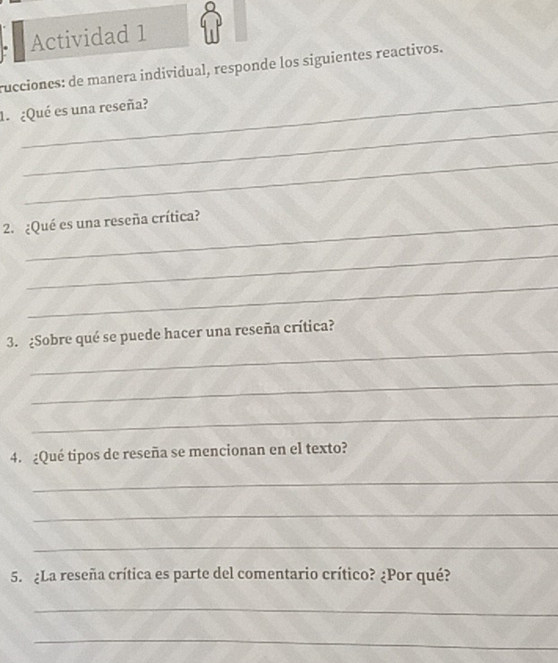 Actividad 1 
rucciones: de manera individual, responde los siguientes reactivos. 
_ 
1 ¿Qué es una reseña? 
_ 
_ 
2. ¿Qué es una reseña crítica? 
_ 
_ 
_ 
3. ¿Sobre qué se puede hacer una reseña crítica? 
_ 
_ 
4. ¿Qué tipos de reseña se mencionan en el texto? 
_ 
_ 
_ 
5. ¿La reseña crítica es parte del comentario crítico? ¿Por qué? 
_ 
_