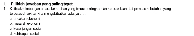 Pilihlah jawaban yang paling tepat.
1. Ketidakseimbangan antara kebutuhan yang terus meningkat dan ketersediaan alat pemuas kebutuhan yang
terbatas di sekitar kita mengakibatkan adanya ... .
a. tindakan ekonomi
b. masal ah ekonomi
c. kesenjangan sosial
d. kehidupan sosial