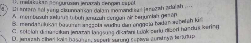 D. melakukan pengurusan jenazah dengan cepat
6.) Di antara hal yang disunnahkan dalam memandikan jenazah adalah …
A. membasuh seluruh tubuh jenazah dengan air berjumlah genap
B. mendahulukan basuhan anggota wudhu dan anggota badan sebelah kiri
C. setelah dimandikan jenazah langsung dikafani tidak perlu diberi handuk kering
D. jenazah diberi kain basahan, seperti sarung supaya auratnya tertutup