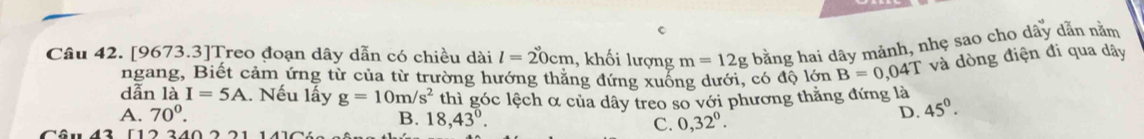 [9673.3]Treo đoạn dây dẫn có chiều dài l=20cm , khối lượng m=12g bằng hai dây mảnh, nhẹ sao cho dây dẫn nằm
ngang, Biết cảm ứng từ của từ trường hướng thăng đứng xuống dưới, có độ lớn B=0,04T và dòng điện đi qua dây
dẫn 16 I=5A.. Nếu lấy g=10m/s^2 45^0.
A. 70°. thì góc lệch α của dây treo so với phương thắng đứng là
B. 18, 43°. C. 0,32^0. 
D.
Câu 43 [12 340 2 21