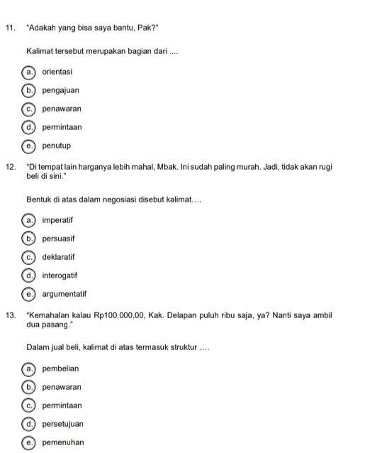 “Adakah yang bisa saya bantu, Pak?”
Kalimat tersebut merupakan bagian dari ....
a. orientasi
b. pengajuan
c. penawaran
d. permintaan
e. penutup
12. “Di tempat lain harganya lebih mahal, Mbak. Ini sudah paling murah. Jadi, tidak akan rugi
beli di sini."
Bentuk di atas dalam negosiasi disebut kalimat…...
a. imperatif
b. persuasif
c. deklaratif
d. interogatif
e argumentatif
13. “Kemahalan kalau Rp100.000,00, Kak. Delapan puluh ribu saja, ya? Nanti saya ambil
dua pasang."
Dalam jual beli, kalimat di atas termasuk struktur ....
a pembelian
b. penawaran
c.permintaan
d. persetujuan
e. pemenuhan