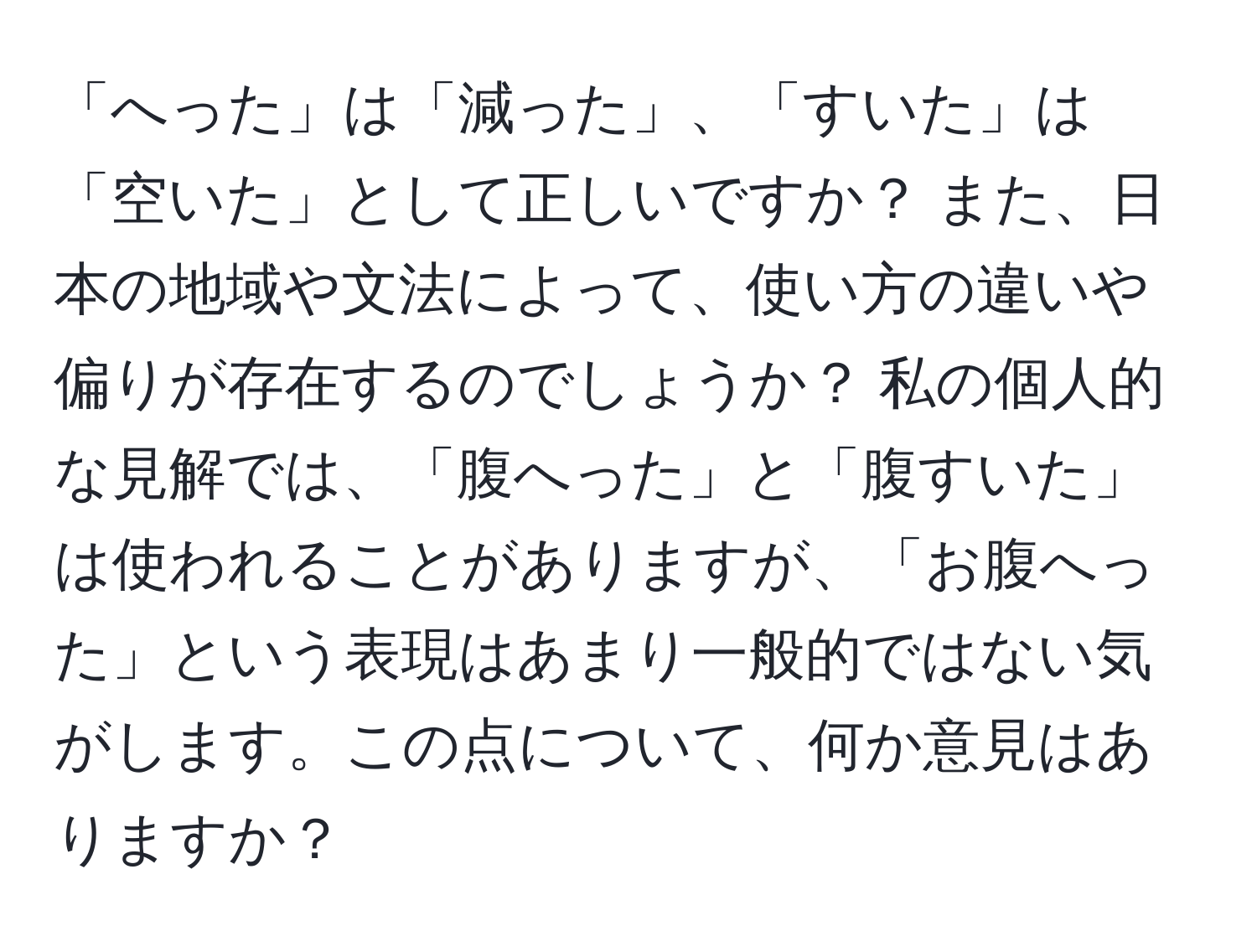 「へった」は「減った」、「すいた」は「空いた」として正しいですか？ また、日本の地域や文法によって、使い方の違いや偏りが存在するのでしょうか？ 私の個人的な見解では、「腹へった」と「腹すいた」は使われることがありますが、「お腹へった」という表現はあまり一般的ではない気がします。この点について、何か意見はありますか？