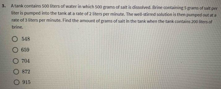 A tank contains 500 liters of water in which 500 grams of salt is dissolved. Brine containing 5 grams of salt per
liter is pumped into the tank at a rate of 2 liters per minute. The well-stirred solution is then pumped out at a
rate of 3 liters per minute. Find the amount of grams of salt in the tank when the tank contains 200 liters of
brine.
548
659
704
872
915