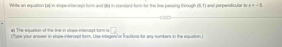 Write an equation (a) in slope-intercept form and (b) in standard form for the line passing through (6,1) and perpendicular to x=-5. 
a) The equation of the line in slope-intercept form is 
(Type your answer in slope-intercept form. Use integers or fractions for any numbers in the equation.)