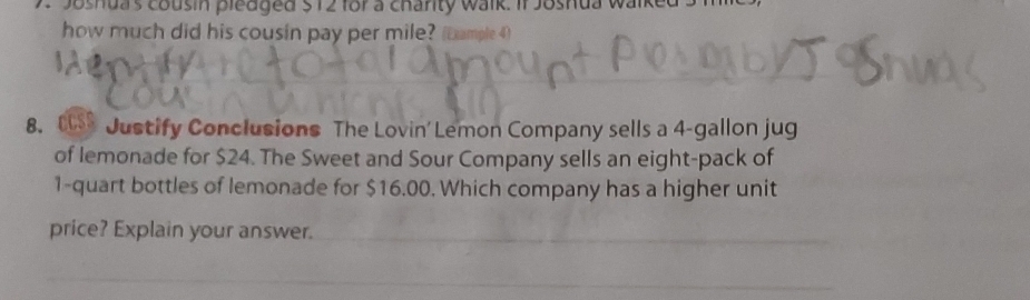 Joshua's cousin pledged $ 12 for a charity walk. If Joshua walked s 
how much did his cousin pay per mile? (Dample 4) 
8. 08 Justify Conclusions The Lovin' Lemon Company sells a 4-gallon jug 
of lemonade for $24. The Sweet and Sour Company sells an eight-pack of
1 -quart bottles of lemonade for $16.00. Which company has a higher unit 
__ 
price? Explain your answer. 
_ 
__