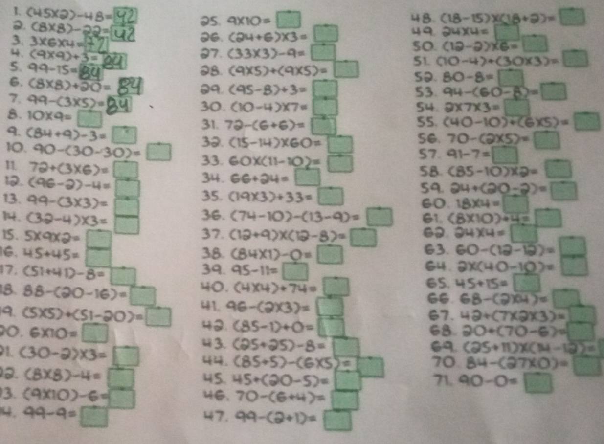 (45* 2)-48= (18-15)* (18+2)=□
25. 9* 10=□ 48.
2. (8* 8)-22=4 26. (24+6)* 3=□
49 24* 4=□
3. 3×6x4=±2
4. (9* 9)+3= 97. (33* 3)-9=□
5o. (12-2)* 6=□
51. (10-4)+(30* 3)=□
5. 99-15= 28. (9* 5)+(9* 5)=□
6. (8* 8)+20=
so. 80-8=□
09. (95-8)+3=□ 53. 94-(60-8)=□
7. 99-(3* 5)=
8. 10* 9=□
30. (10-4)* 7=□ 54 2* 7* 3=□
9. (84+9)-3=□
31. 72-(6+6)=□ S5. (40-10)+(6* 5)=□
32. (15-14)* 60=□ Se. 70-(2* 5)=□
10. 90-(30-30)=□ 33. 60* (11-10)=□
S7. 91-7=□
1 72+(3* 6)=□
5B. (85-10)* 2=□
. (96-2)-4=□
34. 66+24=□
35. (19* 3)+33=□
59. 24+(20-2)=□
13. 99-(3* 3)=□ 60. 18* 4=□
36. (74-10)-(13-9)=□
14. (32-4)* 3=□ G1. (8* 10)/ 4=□
37. 24* 4=□
15. 5* 9* 2=□ (12+9)* (12-8)=□ 63. 60-(12-12)=□
16. 45+45=□ 38. (84* 1)-0=□
39. 64.
17. (51+41)-overline 8=□  95-11=□ 2x(40-10)=□
65.
18. 88-(20-16)=□ 40. (4)(4)+74=□ 45+15=□
41. 96-(2)(3)=□
66 68-(2)(4)=□
67. 42+(7* 2* 3)=_ 
9. (5* 5)+(51-20)=□ 40. (85-1)+0=□
90. 6* 10=□ 68. 20+(70-6)=□
1. (30-2)* 3=□
“ 3. (25+25)-8=□ 69. (25+11)* (14-12)=
. (85/ 5)-(6* 5)=□ 70. 84-(27* 0)=□
3. (8* 8)-4=□ 45. 45+(20-5)=□° 71. 90-0=□
3. (9* 10)-6=□ 70-(6+4)=□
1. 99-9=□ 47. 99-(2+1)=□