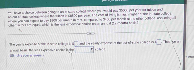 You have a choice between going to an in-state college where you would pay $5000 per year for tuition and 
an out-of-state college where the tuition is $8500 per year. The cost of living is much higher at the in-state college, 
where you can expect to pay $800 per month in rent, compared to $400 per month at the other college. Assuming all 
other factors are equal, which is the less expensive choice on an annual (12-month) basis? 
The yearly expense of the in-state college is :□ and the yearly expense of the out-of-state college is $□. Thus, on an 
annual basis, the less expensive choice is the b° |^·  college. 
(Simplify your answers.) o ent