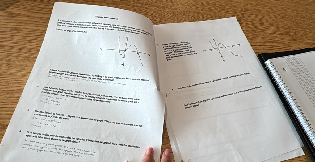 Graphing Polynomials (2) 
Consider the graph of the function () 
1. Assume that this is the graph of a polynomial. By looking at the graph, what do you know about the degree of 
the polynomial? What do you know about the roots of the polynomual? 
6 Does knewing the number of s-imeroepts of a polynomial aufficien for foading in degree? Explan 
2. Give a possible formula for f(x). Explain how you obtained your answer. You are being asked to find t 
fanction whose graph resembles that of (x) by thinking about the relationship herween a graph and s 
f a)=a(a+1)(a-1)(x-3) =(x^2-1)(x-3)
symbolic formula. Don't be concerned about finding the perfect answer
40+k^3=3k^2=x+3
your formula for (x) fits the graph.
f(3)=(1)^3-3(3)^2=3+2
3. Use your formula to find (3). Compare your answer with the graph. This is one way to determine how weill 
for z=1 =21-24-3+2
agree with other points shown on the graph above? 
4. How can you modify your formula so that the value for f(3) matches the graph? How does this new formula 
bu can use any other ponis of x-axis the -1 and 9 u 
Corsiren the squadion lts the graph. The new formula 
shwg tat gruph hils tre pointt on tC groph.