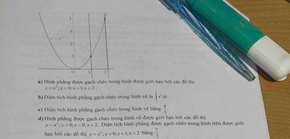 Hình phẳng được gạch chéo trong hình được giới hạn bởi các đồ thị
y=x^2;y=0;x=1;x=2.
b) Diện tích hình phẳng gạch chéo trong hình vẽ là ∈t _1^(2x^2)dx.
c) Diện tích hình phẳng gạch chéo trong hình vẽ bằng  4/3 .
d) Hình phẳng được gạch chéo trong hình vẽ được giới hạn bởi các đồ thị
y=x^2;y=0;x=0;x=2. Diện tích hình phẳng được gạch chéo trong hình trên được giới
hạn bởi các đồ thị y=x^2;y=0;x=1;x=2 bằng  7/3 