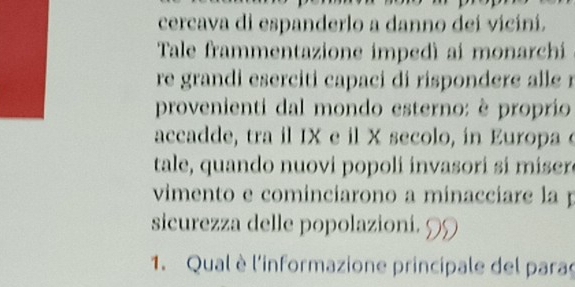 cercava di espanderlo a danno dei vicini. 
Tale frammentazione impedì ai monarchi 
re grandi eserciti capaci di rispondere alle r 
provenienti dal mondo esterno: è proprio 
accadde, tra il IX e il X secolo, in Europa e 
tale, quando nuovi popoli invasori si miser 
vimento e cominciarono a minacciare la p 
sicurezza delle popolazioni. 9 
1. Qual è l'informazione principale del paras