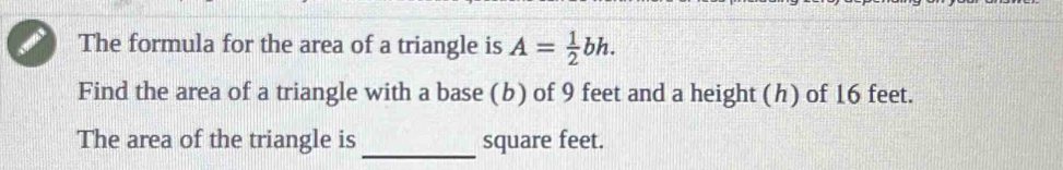 The formula for the area of a triangle is A= 1/2 bh. 
Find the area of a triangle with a base (b) of 9 feet and a height (h) of 16 feet. 
_ 
The area of the triangle is square feet.