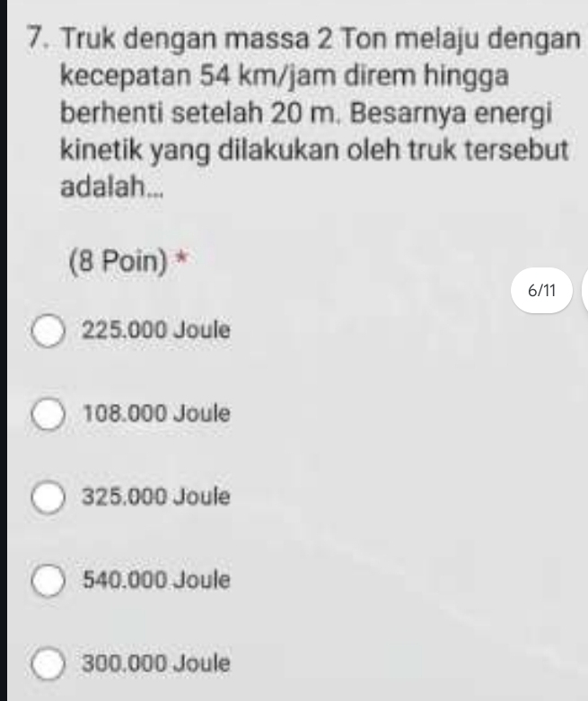 Truk dengan massa 2 Ton melaju dengan
kecepatan 54 km/jam direm hingga
berhenti setelah 20 m. Besarnya energi
kinetik yang dilakukan oleh truk tersebut
adalah...
(8 Poin) *
6/11
225.000 Joule
108.000 Joule
325,000 Joule
540.000 Joule
300.000 Joule