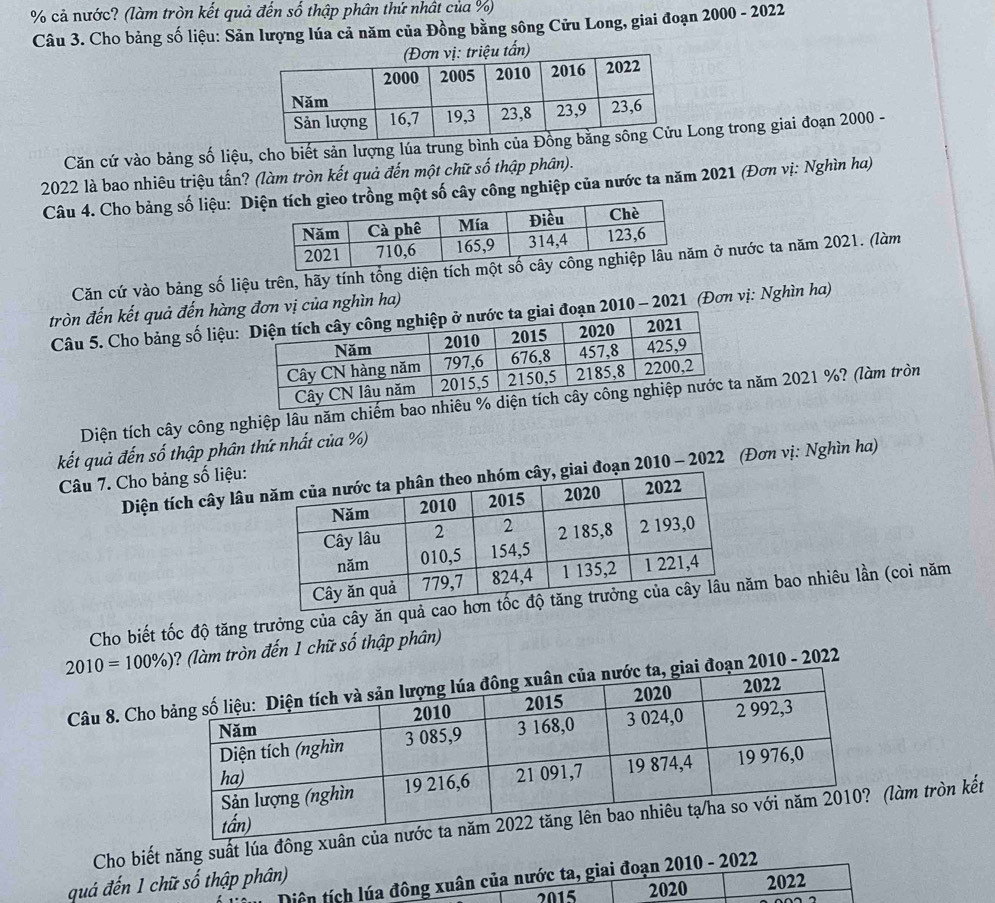 cả nước? (làm tròn kết quả đến số thập phân thứ nhật của %) 
Câu 3. Cho bảng số liệu: Sản lượng lúa cả năm của Đồng bằng sông Cửu Long, giai đoạn 2000 - 2022 
u tấn) 
Căn cứ vào bảng số liệu, cho biết sản lượng lúa trung bìnLong trong giai đoạn 2000 - 
2022 là bao nhiêu triệu tấn? (làm tròn kết quả đến một chữ số thập phân). 
Câu 4. Cho bảng số liệu: Diột số cây công nghiệp của nước ta năm 2021 (Đơn vị: Nghìn ha) 
Căn cứ vào bảng số liệu trên, hãy tính tổng diện tíc ở nước ta năm 2021. (làm 
tròn đến kết quả đến hàng đơn vị của nghìn ha) 
Câu 5. Cho bảng số liệu:i đoạn 2010 - 2021 (Đơn vị: Nghìn ha) 
Diện tích cây công nghiệp lâu năm chiếm bao năm 2021 %? (làm tròn 
kết quả đến số thập phân thứ nhất của %) 
Diện tích cây lâu đoạn 2010 - 2022 (Đơn vị: Nghìn ha) 
Câu 7. Cho bảng số liệu: 
Cho biết tốc độ tăng trưởng của cây ăn quả cm bao nhiêu lần (coi năm
2010=100% ) ? (làm tròn đến 1 chữ số thập phân) 
Câu 8. Cho ạn 2010 - 2022 
Cho biết năng suất lúa đông làm tròn kết 
Diện tích lúa đông xuân của nước ta, giai đoạn 2010 - 2022 
quá đến 1 chữ số thập phân) 
2015 2020 2022