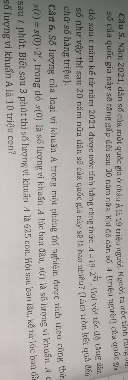 Năm 2021, dân số của một quốc gia ở châu Á là 19 triệu người. Người ta ước tính rang van 
số của quốc gia này sẽ tăng gấp đôi sau 30 năm nữa. Khi đó dân số A (triệu người) của quốc gia 
đó sau t năm kể từ năm 2021 được ước tính bằng công thức A=19· 2^(frac t)30. Hỏi với tốc độ tăng dân 
số như vậy thì sau 20 năm nữa dân số của quốc gia này sẽ là bao nhiêu? (Làm tròn kết quả đến 
chữ số hàng triệu). 
Câu 6. Số lượng của loại vi khuẩn A trong một phòng thí nghiệm được tính theo công thức
s(t)=s(0)· 2^t , trong đó . s(0) là số lượng vi khuẩn A lúc ban đầu, s(t) là số lượng vi khuẩn A c 
sau t phút. Biết sau 3 phút thì số lượng vi khuẩn A là 625 con. Hỏi sau bao lâu, kể từ lúc ban đã 
số lượng vi khuẩn A là 10 triệu con?