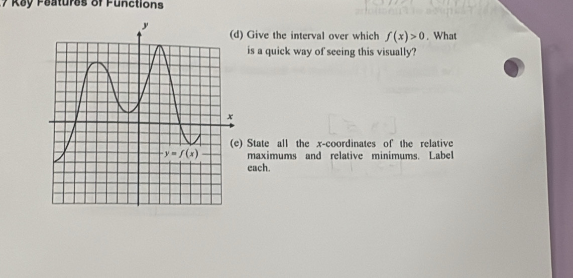 Key Features of Functions
) Give the interval over which f(x)>0. What
is a quick way of seeing this visually?
) State all the x-coordinates of the relative
maximums and relative minimums. Label
each.