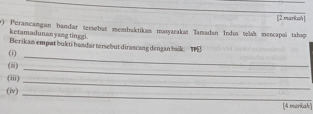 [2 markah] 
9) Perancangan bandar tersebut membuktikan masyarakat Tamadun Indus telah mencapai tahap 
ketamadunan yang tinggi. 
Berikan empat bukti bandar tersebut dirancang dengan baik. TP⊥ 
(i) 
(ii) 
_ 
(iii)_ 
_ 
(iv) 
_ 
[4 markah]