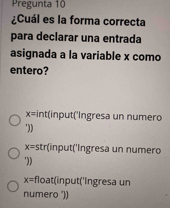 Pregunta 10
¿Cuál es la forma correcta
para declarar una entrada
asignada a la variable x como
entero?
X= int(input('Ingresa un numero
'))
X= *strinput('Ingresa un numero
'))
X= float(input('Ingresa un
numero '))