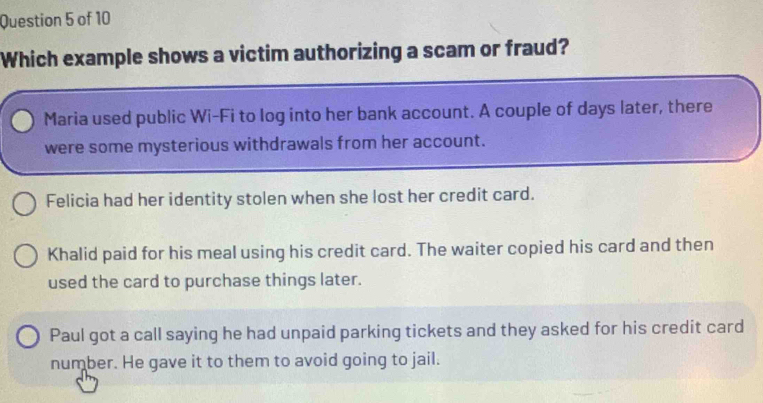 Which example shows a victim authorizing a scam or fraud?
Maria used public Wi-Fi to log into her bank account. A couple of days later, there
were some mysterious withdrawals from her account.
Felicia had her identity stolen when she lost her credit card.
Khalid paid for his meal using his credit card. The waiter copied his card and then
used the card to purchase things later.
Paul got a call saying he had unpaid parking tickets and they asked for his credit card
number. He gave it to them to avoid going to jail.