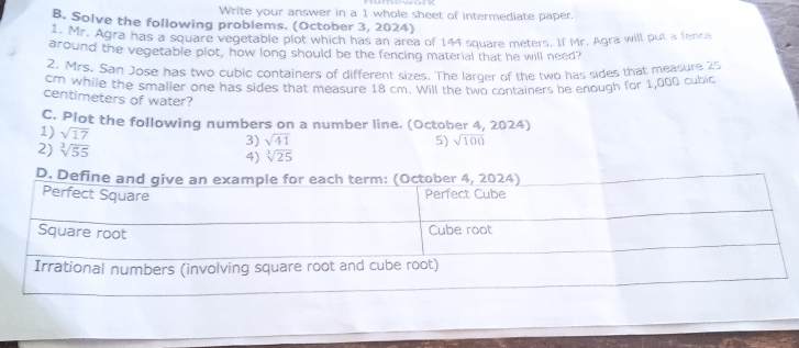 Write your answer in a 1 whole sheet of intermediate paper. 
B. Solve the following problems. (October 3, 2024) 
Mr. Agra has a square vegetable plot which has an area of 144 square meters. If Mr. Agra will put a fence 
around the vegetable plot, how long should be the fencing material that he will need? 
2. Mrs. San Jose has two cubic containers of different sizes. The larger of the two has sides that measure 25
cm while the smaller one has sides that measure 18 cm. Will the two containers be enough for 1,000 cubic
centimeters of water? 
C. Plot the following numbers on a number line. (October 4, 2024) 
1) sqrt(17) 3) sqrt(41)
5) sqrt(100)
2) sqrt[3](55) sqrt[3](25)
4)