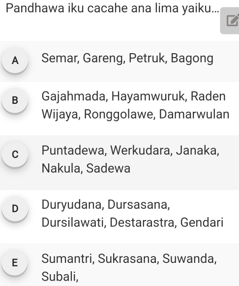 Pandhawa iku cacahe ana lima yaiku...
A Semar, Gareng, Petruk, Bagong
B Gajahmada, Hayamwuruk, Raden
Wijaya, Ronggolawe, Damarwulan
c Puntadewa, Werkudara, Janaka,
Nakula, Sadewa
D Duryudana, Dursasana,
Dursilawati, Destarastra, Gendari
E Sumantri, Sukrasana, Suwanda,
Subali,