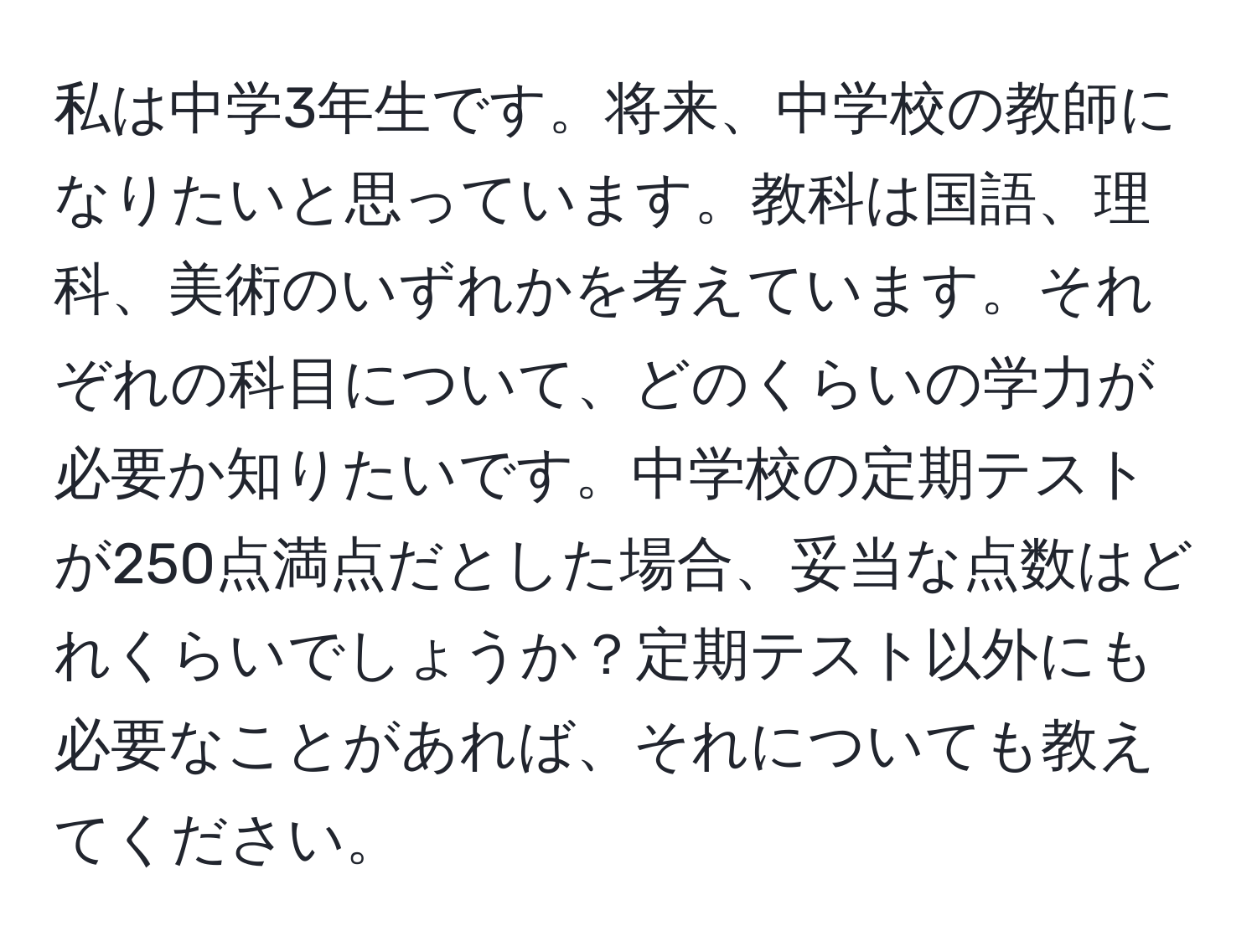 私は中学3年生です。将来、中学校の教師になりたいと思っています。教科は国語、理科、美術のいずれかを考えています。それぞれの科目について、どのくらいの学力が必要か知りたいです。中学校の定期テストが250点満点だとした場合、妥当な点数はどれくらいでしょうか？定期テスト以外にも必要なことがあれば、それについても教えてください。