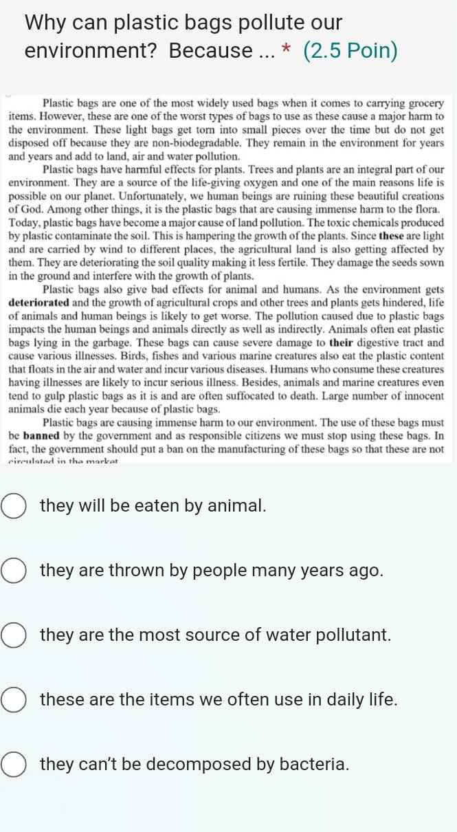 Why can plastic bags pollute our
environment? Because ... * (2.5 Poin)
Plastic bags are one of the most widely used bags when it comes to carrying grocery
items. However, these are one of the worst types of bags to use as these cause a major harm to
the environment. These light bags get torn into small pieces over the time but do not get
disposed off because they are non-biodegradable. They remain in the environment for years
and years and add to land, air and water pollution.
Plastic bags have harmful effects for plants. Trees and plants are an integral part of our
environment. They are a source of the life-giving oxygen and one of the main reasons life is
possible on our planet. Unfortunately, we human beings are ruining these beautiful creations
of God. Among other things, it is the plastic bags that are causing immense harm to the flora.
Today, plastic bags have become a major cause of land pollution. The toxic chemicals produced
by plastic contaminate the soil. This is hampering the growth of the plants. Since these are light
and are carried by wind to different places, the agricultural land is also getting affected by
them. They are deteriorating the soil quality making it less fertile. They damage the seeds sown
in the ground and interfere with the growth of plants.
Plastic bags also give bad effects for animal and humans. As the environment gets
deteriorated and the growth of agricultural crops and other trees and plants gets hindered, life
of animals and human beings is likely to get worse. The pollution caused due to plastic bags
impacts the human beings and animals directly as well as indirectly. Animals often eat plastic
bags lying in the garbage. These bags can cause severe damage to their digestive tract and
cause various illnesses. Birds, fishes and various marine creatures also eat the plastic content
that floats in the air and water and incur various diseases. Humans who consume these creatures
having illnesses are likely to incur serious illness. Besides, animals and marine creatures even
tend to gulp plastic bags as it is and are often suffocated to death. Large number of innocent
animals die each year because of plastic bags
Plastic bags are causing immense harm to our environment. The use of these bags must
be banned by the government and as responsible citizens we must stop using these bags. In
fact, the government should put a ban on the manufacturing of these bags so that these are not
circulated in the market 
they will be eaten by animal.
they are thrown by people many years ago.
they are the most source of water pollutant.
these are the items we often use in daily life.
they can't be decomposed by bacteria.