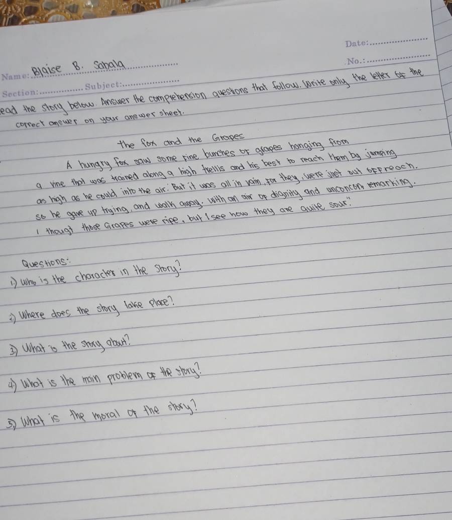 Blaise B. Sabala_ 
_ 
ead the story below. Answer the comprehension questions that follow. write only the letter 4 the 
correct anewer on your answer sheet. 
the for and the Grapes 
A hungry for saw some rine bunches or glapes honging from 
a vine that was trained along a high frellis and his best to reach them by jumping 
as high as he could into the air. But it was all in vain, for they, were jost out ofFreoch. 
so he gave up trying, and walk away. with an air or digning and unconcon remarking. 
1 though those Grapes were ripe, but I see how they are quire sour" 
Questions: 
D who is the choracker in the srory? 
) where does the story lake place? 
3) What is the shoy about. 
() What is the main problem of the story? 
5) What is the moral of the story?