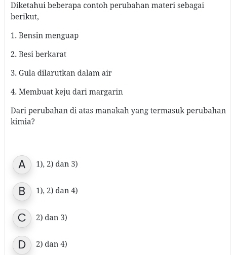 Diketahui beberapa contoh perubahan materi sebagai
berikut,
1. Bensin menguap
2. Besi berkarat
3. Gula dilarutkan dalam air
4. Membuat keju dari margarin
Dari perubahan di atas manakah yang termasuk perubahan
kimia?
A 1), 2) dan 3)
B 1), 2) dan 4)
C 2) dan 3)
D 2) dan 4)