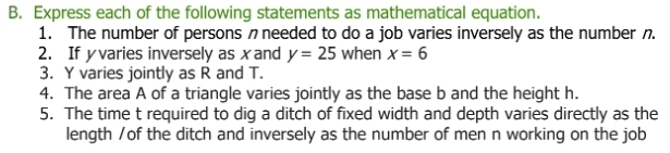 Express each of the following statements as mathematical equation. 
1. The number of persons n needed to do a job varies inversely as the number n. 
2. If yvaries inversely as xand y=25 when x=6
3. Y varies jointly as R and T. 
4. The area A of a triangle varies jointly as the base b and the height h. 
5. The time t required to dig a ditch of fixed width and depth varies directly as the 
length /of the ditch and inversely as the number of men n working on the job