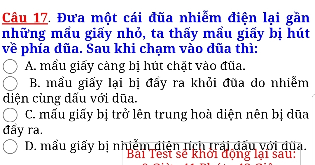 Đưa một cái đũa nhiễm điện lại gần
những mẩu giấy nhỏ, ta thấy mẩu giấy bị hút
về phía đũa. Sau khi chạm vào đũa thì:
A. mẩu giấy càng bị hút chặt vào đũa.
B. mẩu giấy lại bị đẩy ra khỏi đũa do nhiễm
điện cùng dấu với đũa.
C. mẩu giấy bị trở lên trung hoà điện nên bị đũa
đẩy ra.
D. mẩu giấy bị nhiễm diện tích trái dấu với dũa.
D ai Test se khởi dọng lại sau: