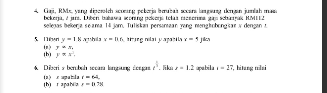 Gaji, RMx, yang diperoleh seorang pekerja berubah secara langsung dengan jumlah masa 
bekerja, t jam. Diberi bahawa seorang pekerja telah menerima gaji sebanyak RM112
selepas bekerja selama 14 jam. Tuliskan persamaan yang menghubungkan x dengan t. 
5. Diberi y=1.8 apabila x=0.6 , hitung nilai y apabila x=5 jika 
(a) yalpha x, 
(b) yalpha x^2. 
6. Diberi s berubah secara langsung dengan t^(frac 1)3. Jika s=1.2 apabila t=27 , hitung nilai 
(a) s apabila t=64, 
(b) t apabila s=0.28.