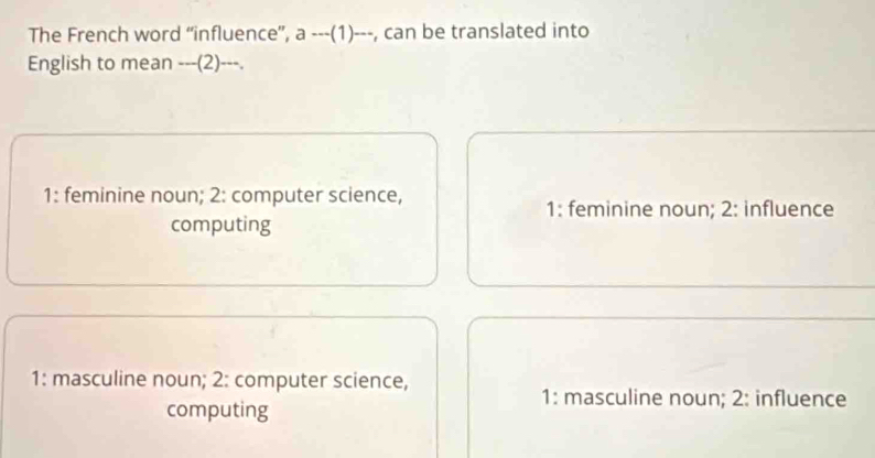 The French word “influence”, a ---(1)---, can be translated into
English to mean ---(2)---.
1: feminine noun; 2: computer science, 1: feminine noun; 2: influence
computing
1: masculine noun; 2: computer science,
computing
1: masculine noun; 2: influence