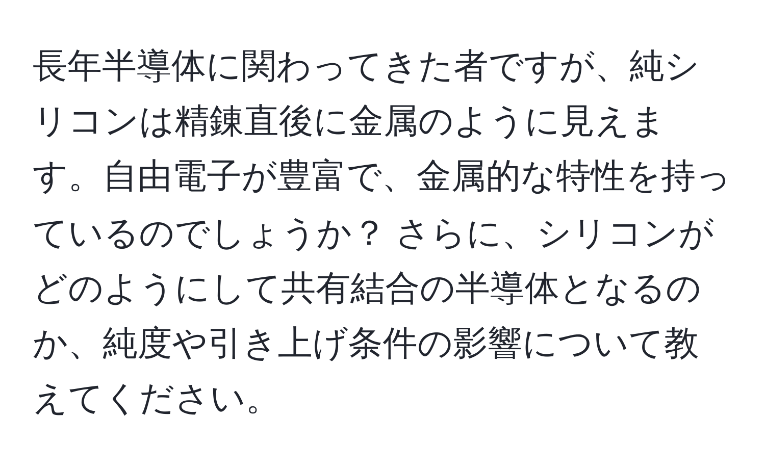 長年半導体に関わってきた者ですが、純シリコンは精錬直後に金属のように見えます。自由電子が豊富で、金属的な特性を持っているのでしょうか？ さらに、シリコンがどのようにして共有結合の半導体となるのか、純度や引き上げ条件の影響について教えてください。