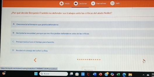 Inicio Lecturas Narrativas Sallr
¿Por qué decide Benjamin Franklin no defender sus trabajos ante las críticas del abate Nollet?
A Desconocía la forma en que podría defenderse.
B No tenía la necesidad, porque sus escritos podían defenderse solos de las críticas.
C Porque nunca tuvo el tiempo para hacerio.
D Recibió el consejo del señor Le Roy.
https.(lecto p olsnet/vudens/readling//evaluation/".3908669/12834#carouseleval m in
Buncar