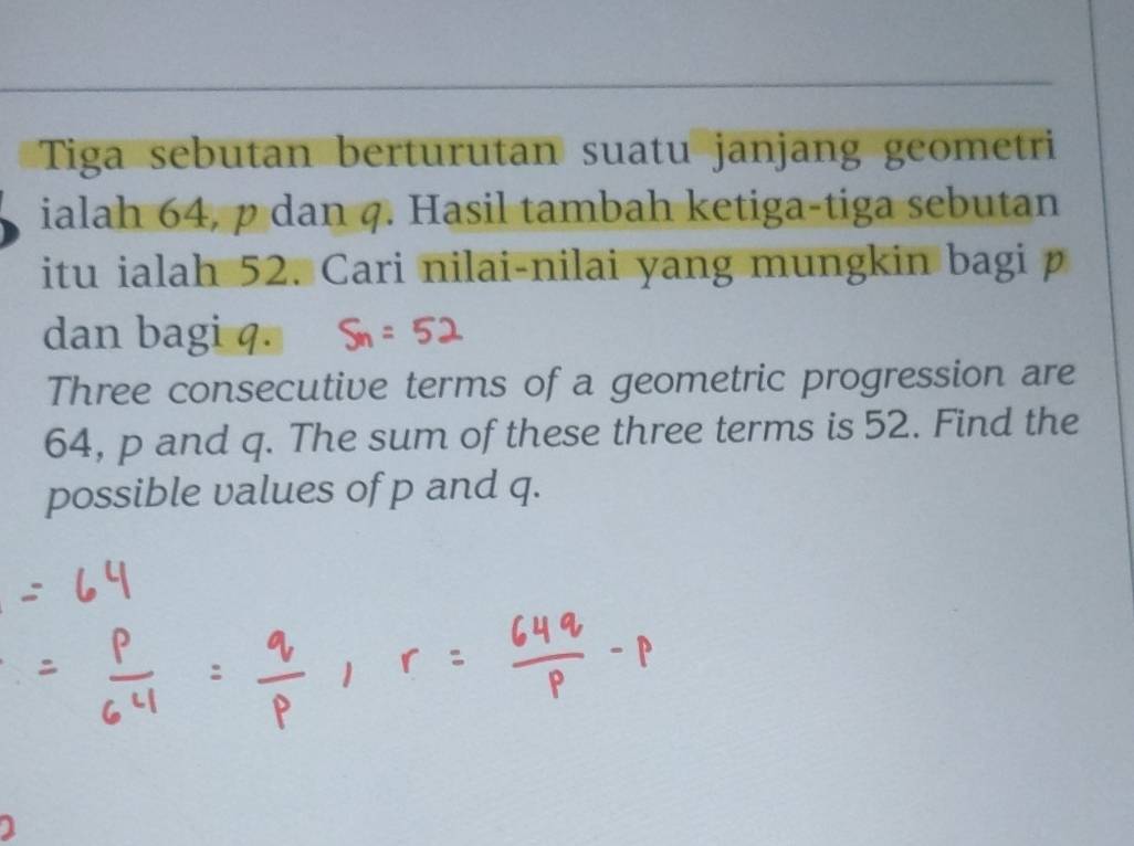 Tiga sebutan berturutan suatu janjang geometri 
ialah 64, p dan q. Hasil tambah ketiga-tiga sebutan 
itu ialah 52. Cari nilai-nilai yang mungkin bagi p
dan bagi q. 
Three consecutive terms of a geometric progression are
64, p and q. The sum of these three terms is 52. Find the 
possible values of p and q.