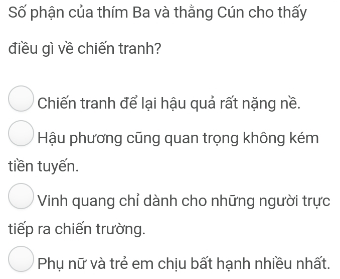 Số phận của thím Ba và thằng Cún cho thấy
điều gì về chiến tranh?
Chiến tranh để lại hậu quả rất nặng nề.
Hậu phương cũng quan trọng không kém
tiền tuyến.
Vinh quang chỉ dành cho những người trực
tiếp ra chiến trường.
Phụ nữ và trẻ em chịu bất hạnh nhiều nhất.