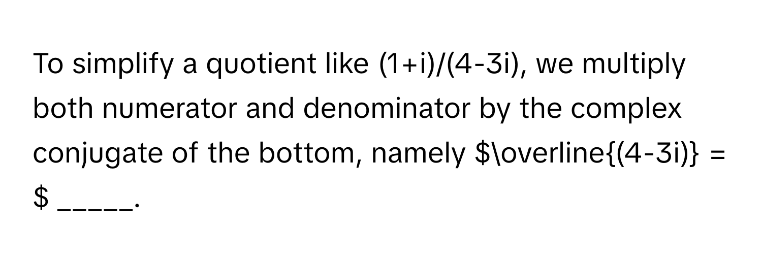 To simplify a quotient like (1+i)/(4-3i), we multiply both numerator and denominator by the complex conjugate of the bottom, namely  $overline(4-3i) = $ _____.